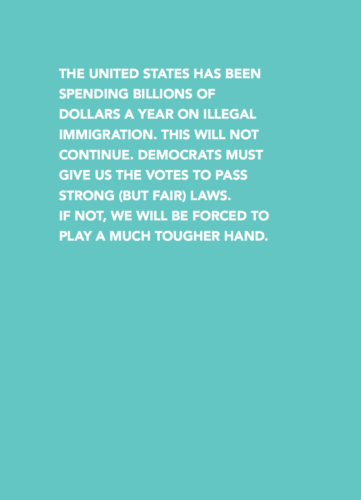 The United States has been spending Billions of  Dollars a year on Illegal  Immigration. This will not  continue. Democrats must  give us the votes to pass  strong (but fair) laws.  If not, we will be forced to play a much tougher hand.